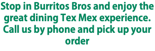 Stop in Burritos Bros and enjoy the great dining Tex Mex experience. Call us by phone and pick up your order
